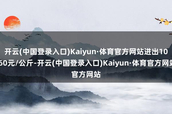 开云(中国登录入口)Kaiyun·体育官方网站进出10.60元/公斤-开云(中国登录入口)Kaiyun·体育官方网站