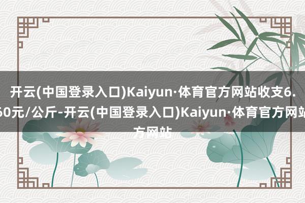 开云(中国登录入口)Kaiyun·体育官方网站收支6.60元/公斤-开云(中国登录入口)Kaiyun·体育官方网站