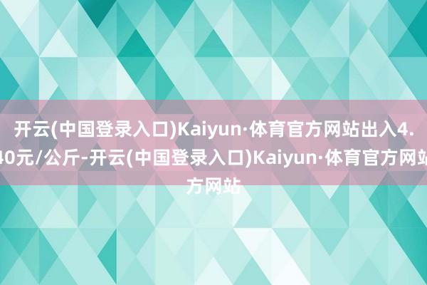 开云(中国登录入口)Kaiyun·体育官方网站出入4.40元/公斤-开云(中国登录入口)Kaiyun·体育官方网站