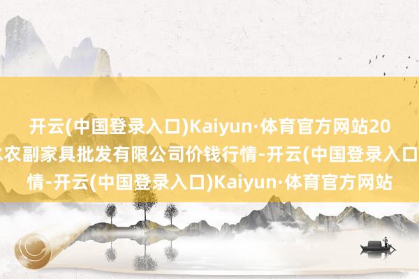 开云(中国登录入口)Kaiyun·体育官方网站2024年5月7日绵阳市高水农副家具批发有限公司价钱行情-开云(中国登录入口)Kaiyun·体育官方网站