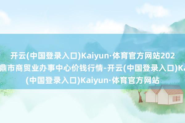 开云(中国登录入口)Kaiyun·体育官方网站2024年5月7日福建省福鼎市商贸业办事中心价钱行情-开云(中国登录入口)Kaiyun·体育官方网站