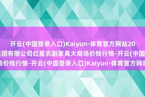 开云(中国登录入口)Kaiyun·体育官方网站2024年5月7日红星实业集团有限公司红星农副家具大商场价钱行情-开云(中国登录入口)Kaiyun·体育官方网站