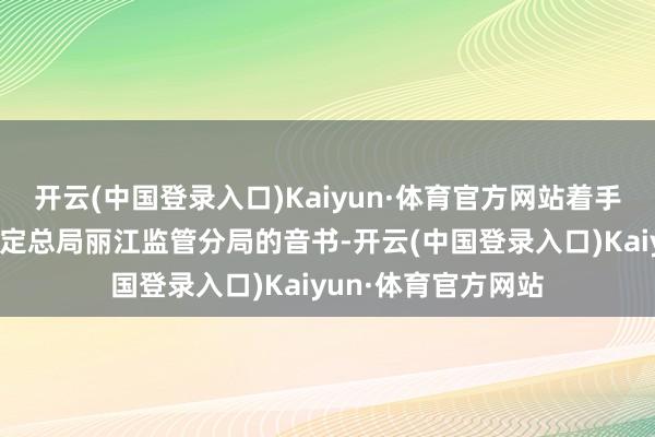 开云(中国登录入口)Kaiyun·体育官方网站着手于国度金融监督搞定总局丽江监管分局的音书-开云(中国登录入口)Kaiyun·体育官方网站