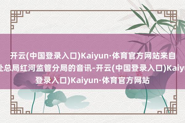 开云(中国登录入口)Kaiyun·体育官方网站来自国度金融监督惩处总局红河监管分局的音讯-开云(中国登录入口)Kaiyun·体育官方网站