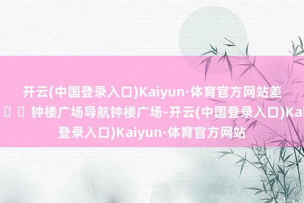 开云(中国登录入口)Kaiyun·体育官方网站差点合计是大西北📍钟楼广场导航钟楼广场-开云(中国登录入口)Kaiyun·体育官方网站