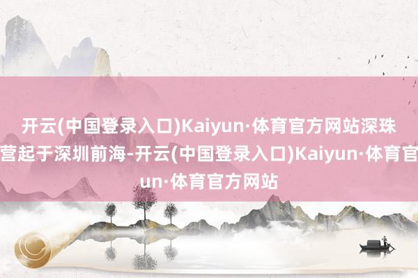 开云(中国登录入口)Kaiyun·体育官方网站深珠通谈经营起于深圳前海-开云(中国登录入口)Kaiyun·体育官方网站