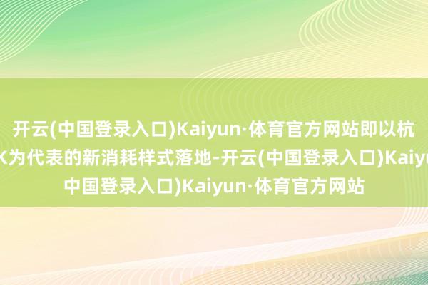 开云(中国登录入口)Kaiyun·体育官方网站即以杭州瞭望X27 PARK为代表的新消耗样式落地-开云(中国登录入口)Kaiyun·体育官方网站