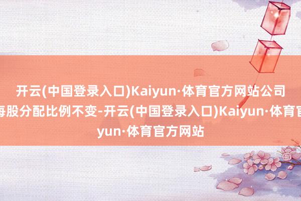 开云(中国登录入口)Kaiyun·体育官方网站公司拟看护每股分配比例不变-开云(中国登录入口)Kaiyun·体育官方网站