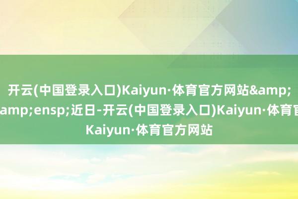 开云(中国登录入口)Kaiyun·体育官方网站&ensp;&ensp;近日-开云(中国登录入口)Kaiyun·体育官方网站