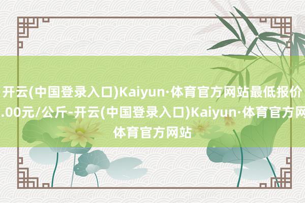 开云(中国登录入口)Kaiyun·体育官方网站最低报价12.00元/公斤-开云(中国登录入口)Kaiyun·体育官方网站