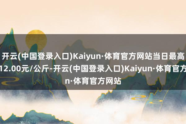 开云(中国登录入口)Kaiyun·体育官方网站当日最高报价12.00元/公斤-开云(中国登录入口)Kaiyun·体育官方网站