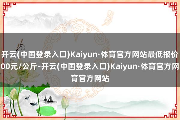 开云(中国登录入口)Kaiyun·体育官方网站最低报价6.00元/公斤-开云(中国登录入口)Kaiyun·体育官方网站