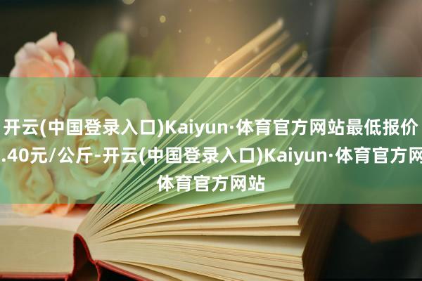 开云(中国登录入口)Kaiyun·体育官方网站最低报价22.40元/公斤-开云(中国登录入口)Kaiyun·体育官方网站