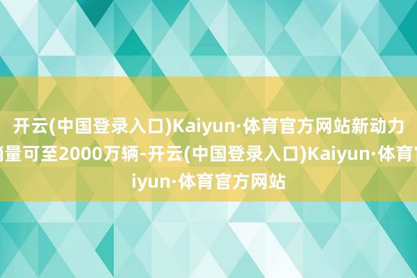 开云(中国登录入口)Kaiyun·体育官方网站新动力汽车年销量可至2000万辆-开云(中国登录入口)Kaiyun·体育官方网站