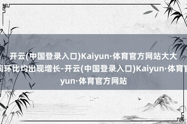 开云(中国登录入口)Kaiyun·体育官方网站大大量车企同环比均出现增长-开云(中国登录入口)Kaiyun·体育官方网站