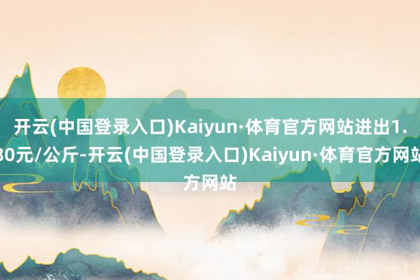 开云(中国登录入口)Kaiyun·体育官方网站进出1.80元/公斤-开云(中国登录入口)Kaiyun·体育官方网站