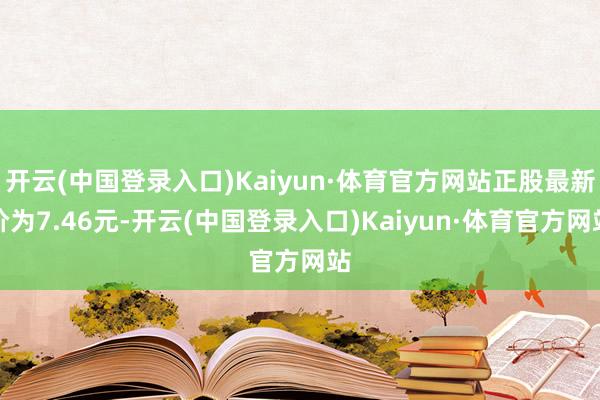 开云(中国登录入口)Kaiyun·体育官方网站正股最新价为7.46元-开云(中国登录入口)Kaiyun·体育官方网站