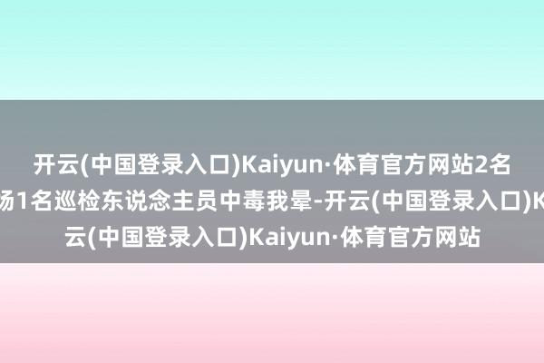 开云(中国登录入口)Kaiyun·体育官方网站2名功课东说念主员及现场1名巡检东说念主员中毒我晕-开云(中国登录入口)Kaiyun·体育官方网站