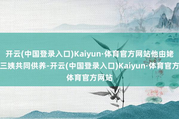 开云(中国登录入口)Kaiyun·体育官方网站他由姥姥和三姨共同供养-开云(中国登录入口)Kaiyun·体育官方网站