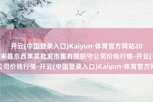 开云(中国登录入口)Kaiyun·体育官方网站2024年5月20日河北省怀来县京西果菜批发市集有限职守公司价钱行情-开云(中国登录入口)Kaiyun·体育官方网站