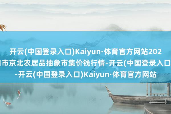 开云(中国登录入口)Kaiyun·体育官方网站2024年5月20日河北张家口市京北农居品抽象市集价钱行情-开云(中国登录入口)Kaiyun·体育官方网站