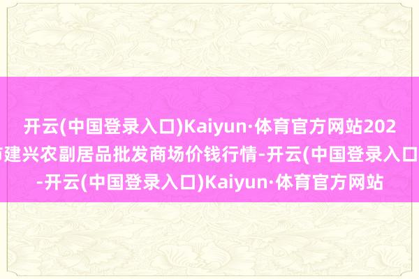 开云(中国登录入口)Kaiyun·体育官方网站2024年5月20日河北三河市建兴农副居品批发商场价钱行情-开云(中国登录入口)Kaiyun·体育官方网站