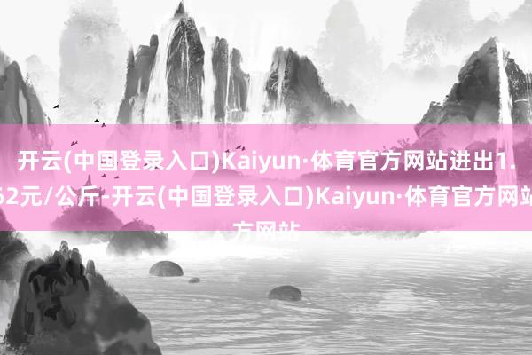 开云(中国登录入口)Kaiyun·体育官方网站进出1.62元/公斤-开云(中国登录入口)Kaiyun·体育官方网站