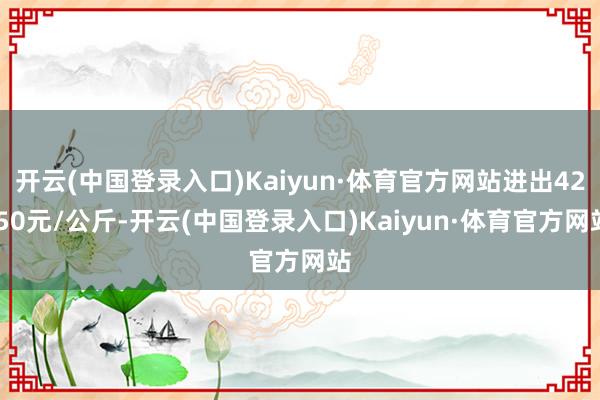 开云(中国登录入口)Kaiyun·体育官方网站进出42.50元/公斤-开云(中国登录入口)Kaiyun·体育官方网站