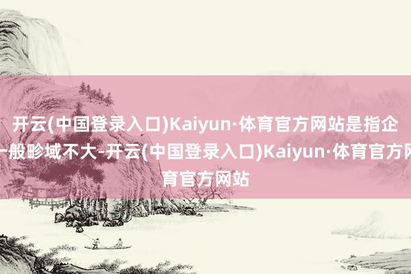 开云(中国登录入口)Kaiyun·体育官方网站是指企业一般畛域不大-开云(中国登录入口)Kaiyun·体育官方网站