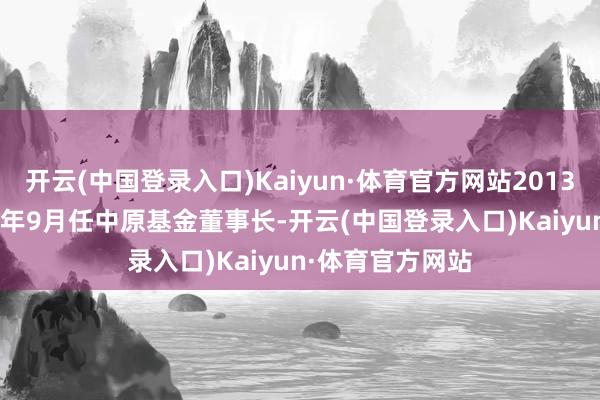 开云(中国登录入口)Kaiyun·体育官方网站2013年10月至2023年9月任中原基金董事长-开云(中国登录入口)Kaiyun·体育官方网站