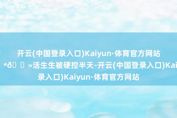 开云(中国登录入口)Kaiyun·体育官方网站一经他功夫深💪🏻活生生被硬控半天-开云(中国登录入口)Kaiyun·体育官方网站