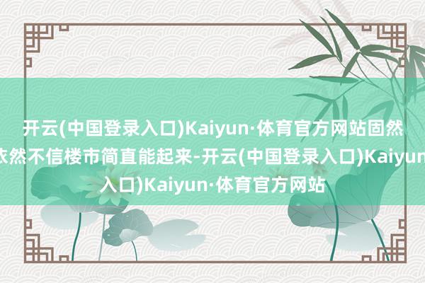 开云(中国登录入口)Kaiyun·体育官方网站固然大大都东谈主依然不信楼市简直能起来-开云(中国登录入口)Kaiyun·体育官方网站