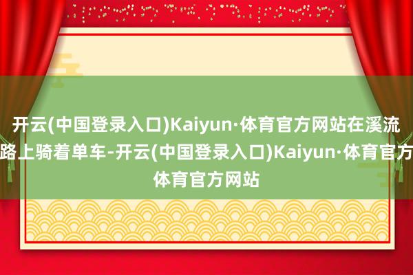 开云(中国登录入口)Kaiyun·体育官方网站在溪流的谈路上骑着单车-开云(中国登录入口)Kaiyun·体育官方网站