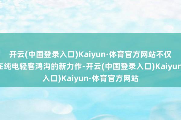 开云(中国登录入口)Kaiyun·体育官方网站不仅为咱们展示了在纯电轻客鸿沟的新力作-开云(中国登录入口)Kaiyun·体育官方网站