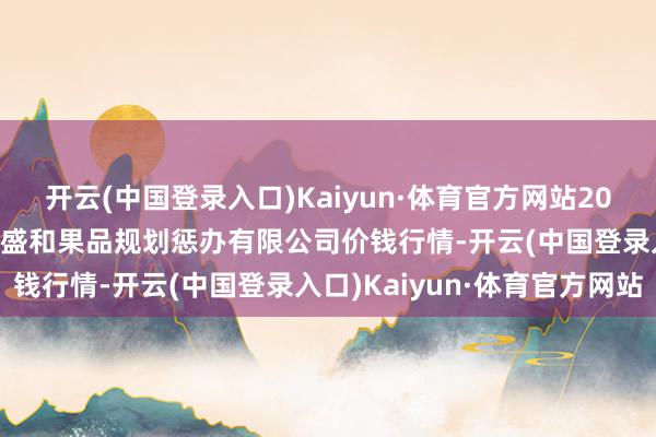 开云(中国登录入口)Kaiyun·体育官方网站2024年5月28日新疆九昌盛和果品规划惩办有限公司价钱行情-开云(中国登录入口)Kaiyun·体育官方网站