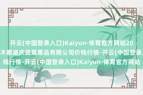 开云(中国登录入口)Kaiyun·体育官方网站2024年5月28日新疆乌鲁木都凌庆蔬菜果品有限公司价钱行情-开云(中国登录入口)Kaiyun·体育官方网站