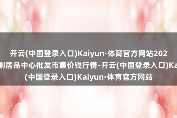 开云(中国登录入口)Kaiyun·体育官方网站2024年5月28日徐州农副居品中心批发市集价钱行情-开云(中国登录入口)Kaiyun·体育官方网站