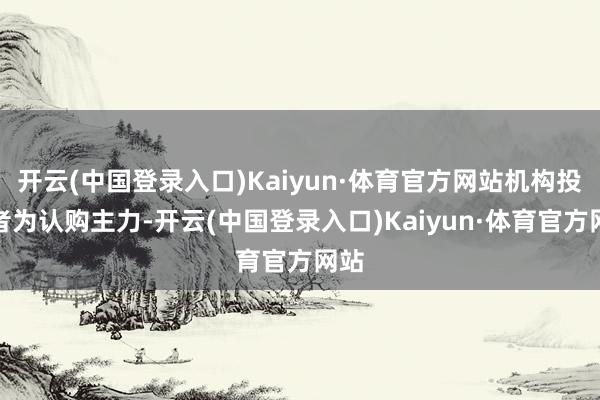 开云(中国登录入口)Kaiyun·体育官方网站机构投资者为认购主力-开云(中国登录入口)Kaiyun·体育官方网站