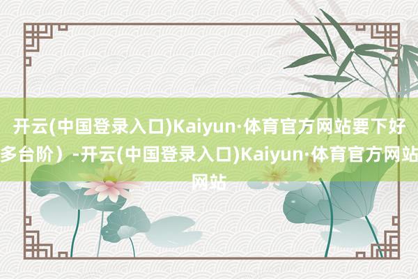 开云(中国登录入口)Kaiyun·体育官方网站要下好多台阶）-开云(中国登录入口)Kaiyun·体育官方网站