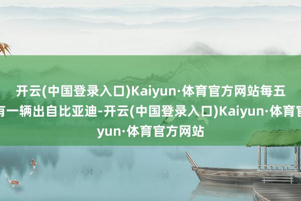 开云(中国登录入口)Kaiyun·体育官方网站每五辆车就有一辆出自比亚迪-开云(中国登录入口)Kaiyun·体育官方网站