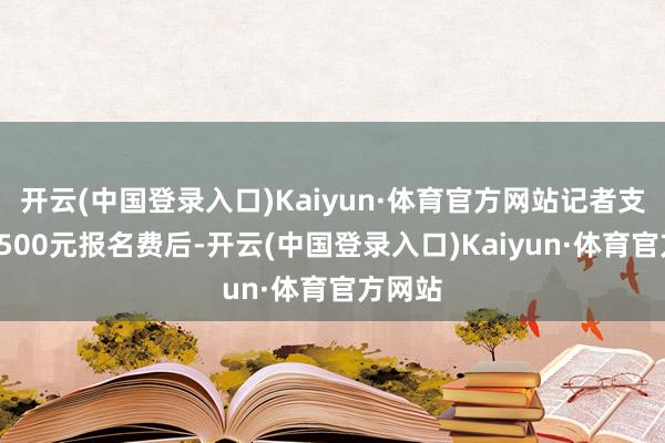 开云(中国登录入口)Kaiyun·体育官方网站记者支付了1500元报名费后-开云(中国登录入口)Kaiyun·体育官方网站