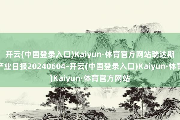 开云(中国登录入口)Kaiyun·体育官方网站瑞达期货螺纹钢产业日报20240604-开云(中国登录入口)Kaiyun·体育官方网站