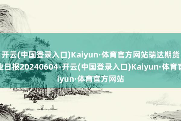 开云(中国登录入口)Kaiyun·体育官方网站瑞达期货热卷产业日报20240604-开云(中国登录入口)Kaiyun·体育官方网站