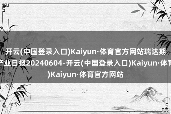 开云(中国登录入口)Kaiyun·体育官方网站瑞达期货铁矿石产业日报20240604-开云(中国登录入口)Kaiyun·体育官方网站