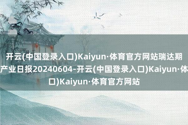 开云(中国登录入口)Kaiyun·体育官方网站瑞达期货自然橡胶产业日报20240604-开云(中国登录入口)Kaiyun·体育官方网站