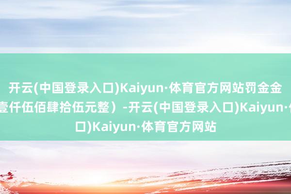 开云(中国登录入口)Kaiyun·体育官方网站罚金金额1545元（壹仟伍佰肆拾伍元整）-开云(中国登录入口)Kaiyun·体育官方网站