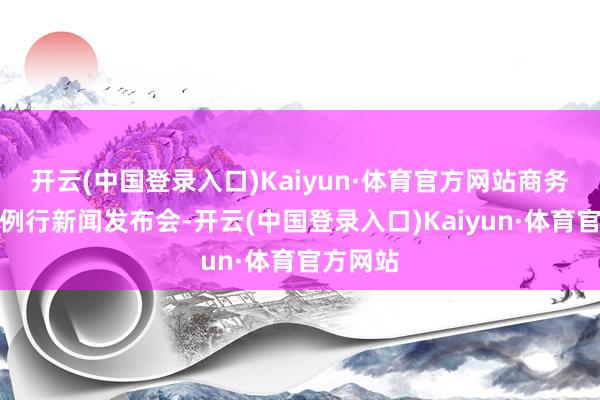 开云(中国登录入口)Kaiyun·体育官方网站商务部举行例行新闻发布会-开云(中国登录入口)Kaiyun·体育官方网站