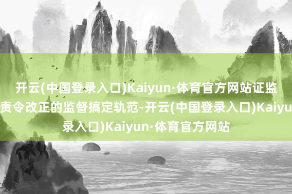 开云(中国登录入口)Kaiyun·体育官方网站证监局决定对其实施责令改正的监督搞定轨范-开云(中国登录入口)Kaiyun·体育官方网站