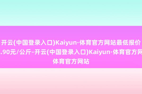 开云(中国登录入口)Kaiyun·体育官方网站最低报价18.90元/公斤-开云(中国登录入口)Kaiyun·体育官方网站