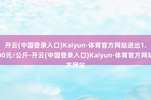 开云(中国登录入口)Kaiyun·体育官方网站进出1.00元/公斤-开云(中国登录入口)Kaiyun·体育官方网站